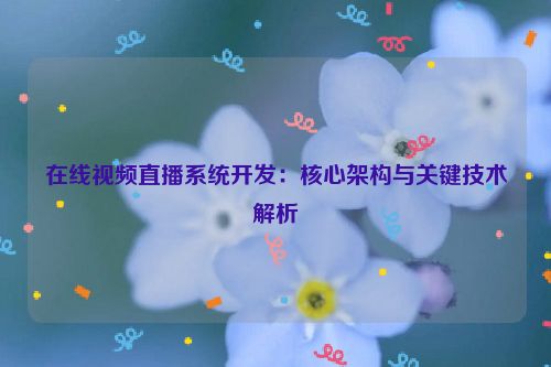 在线视频直播系统开发:核心架构与关键技术解析