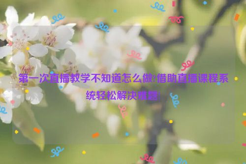 第一次直播教学不知道怎么做?借助直播课程系统轻松解决难题!