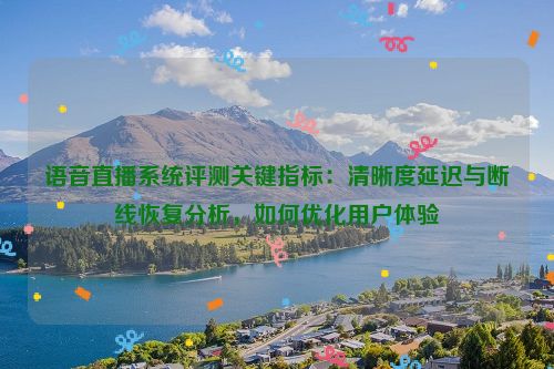 语音直播系统评测关键指标:清晰度延迟与断线恢复分析,如何优化用户体验