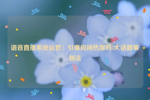 语音直播系统运营:引爆房间热度的5大话题策划法