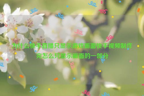 为什么快手直播只显示游戏画面快手视频制作完怎么只显示画面的一部分