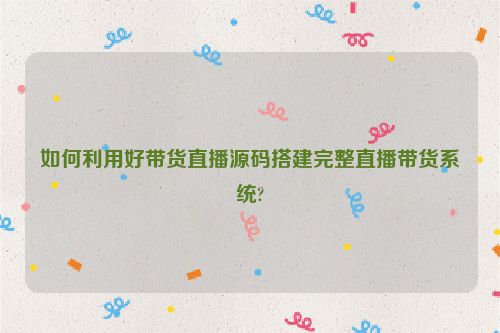 如何利用好带货直播源码搭建完整直播带货系统?